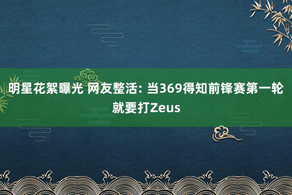 明星花絮曝光 网友整活: 当369得知前锋赛第一轮就要打Zeus