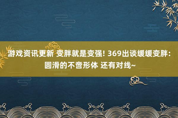 游戏资讯更新 变胖就是变强! 369出谈缓缓变胖: 圆滑的不啻形体 还有对线~