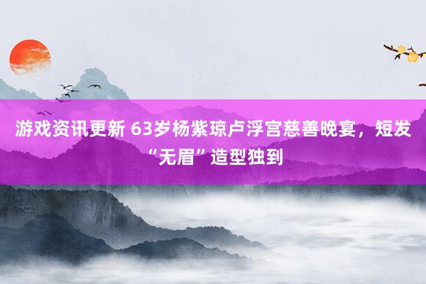 游戏资讯更新 63岁杨紫琼卢浮宫慈善晚宴，短发“无眉”造型独到