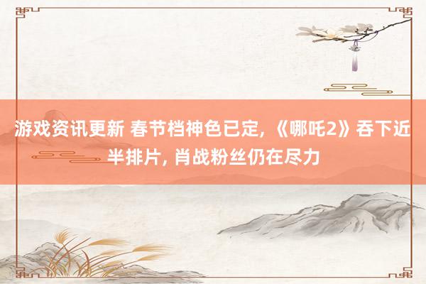 游戏资讯更新 春节档神色已定, 《哪吒2》吞下近半排片, 肖战粉丝仍在尽力