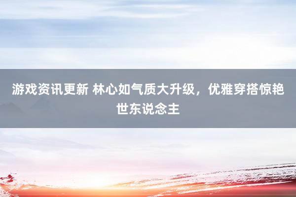 游戏资讯更新 林心如气质大升级，优雅穿搭惊艳世东说念主