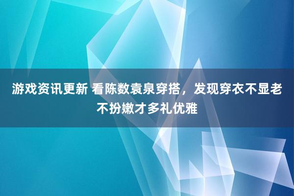 游戏资讯更新 看陈数袁泉穿搭，发现穿衣不显老不扮嫩才多礼优雅