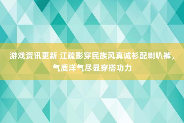 游戏资讯更新 江疏影穿民族风真诚衫配喇叭裤，气质洋气尽显穿搭功力