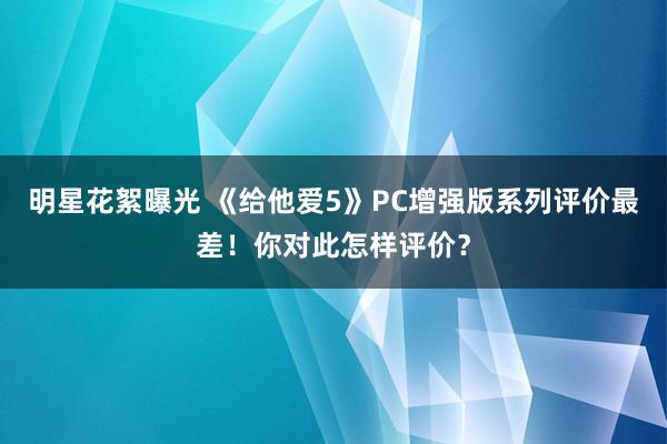 明星花絮曝光 《给他爱5》PC增强版系列评价最差！你对此怎样评价？