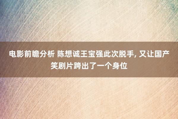 电影前瞻分析 陈想诚王宝强此次脱手, 又让国产笑剧片跨出了一个身位