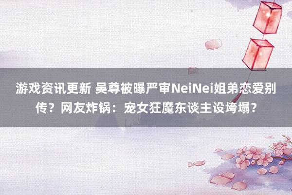 游戏资讯更新 吴尊被曝严审NeiNei姐弟恋爱别传？网友炸锅：宠女狂魔东谈主设垮塌？