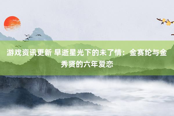 游戏资讯更新 早逝星光下的未了情：金赛纶与金秀贤的六年爱恋