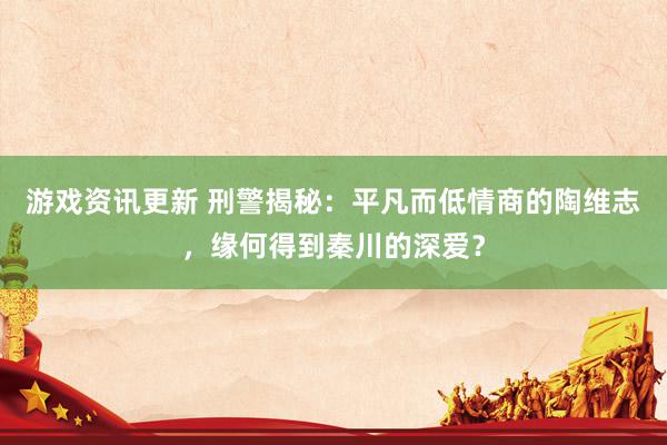 游戏资讯更新 刑警揭秘：平凡而低情商的陶维志，缘何得到秦川的深爱？