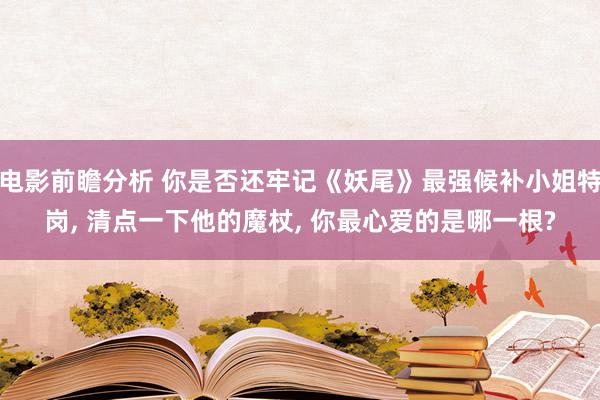 电影前瞻分析 你是否还牢记《妖尾》最强候补小姐特岗, 清点一下他的魔杖, 你最心爱的是哪一根?