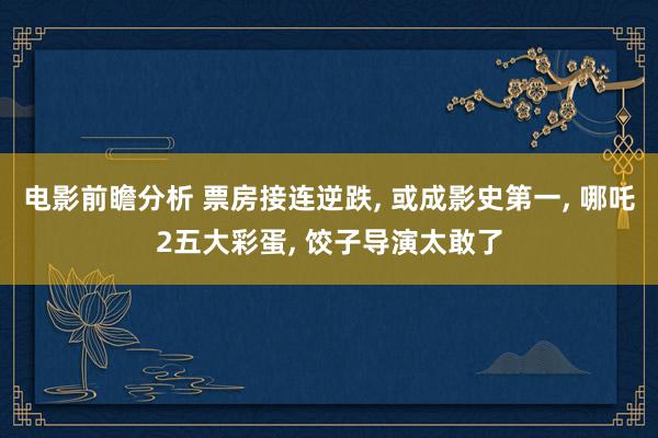 电影前瞻分析 票房接连逆跌, 或成影史第一, 哪吒2五大彩蛋, 饺子导演太敢了