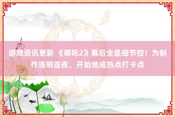 游戏资讯更新 《哪吒2》幕后全是细节控！为制作连明连夜，开始地成热点打卡点