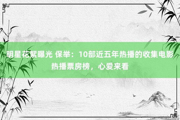 明星花絮曝光 保举：10部近五年热播的收集电影热播票房榜，心爱来看