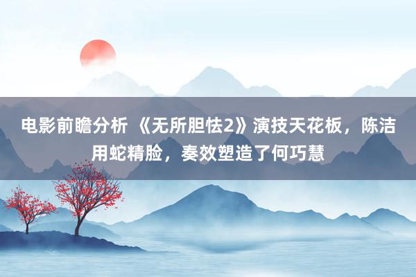 电影前瞻分析 《无所胆怯2》演技天花板，陈洁用蛇精脸，奏效塑造了何巧慧