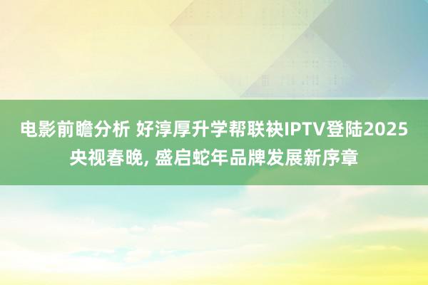 电影前瞻分析 好淳厚升学帮联袂IPTV登陆2025央视春晚, 盛启蛇年品牌发展新序章