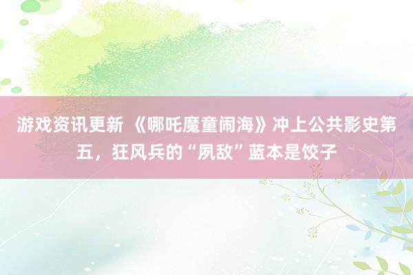 游戏资讯更新 《哪吒魔童闹海》冲上公共影史第五，狂风兵的“夙敌”蓝本是饺子