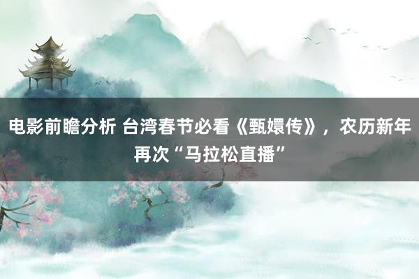 电影前瞻分析 台湾春节必看《甄嬛传》，农历新年再次“马拉松直播”