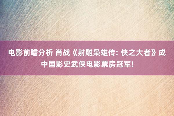 电影前瞻分析 肖战《射雕枭雄传: 侠之大者》成中国影史武侠电影票房冠军!