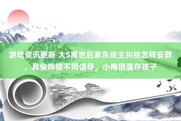 游戏资讯更新 大S离世后家东谈主纠结怎样安葬，具俊晔提不同倡导，小梅很温存孩子