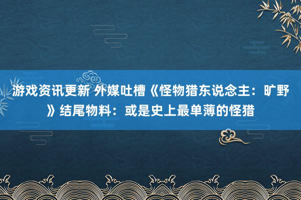 游戏资讯更新 外媒吐槽《怪物猎东说念主：旷野》结尾物料：或是史上最单薄的怪猎