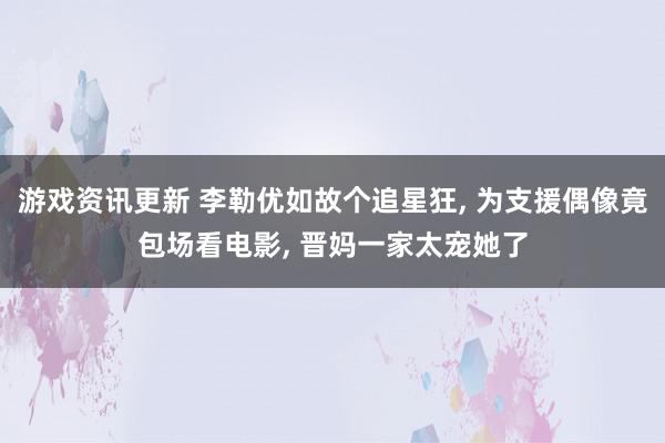 游戏资讯更新 李勒优如故个追星狂, 为支援偶像竟包场看电影, 晋妈一家太宠她了