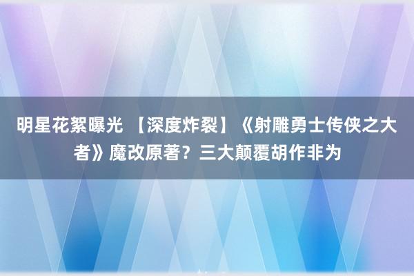 明星花絮曝光 【深度炸裂】《射雕勇士传侠之大者》魔改原著？三大颠覆胡作非为