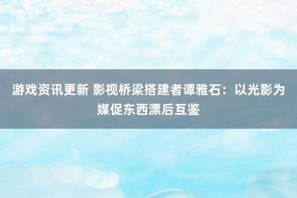 游戏资讯更新 影视桥梁搭建者谭雅石：以光影为媒促东西漂后互鉴