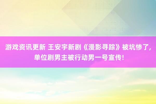 游戏资讯更新 王安宇新剧《漫影寻踪》被坑惨了, 单位剧男主被行动男一号宣传!