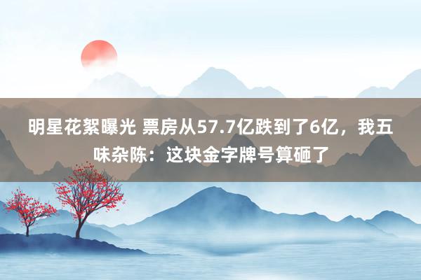 明星花絮曝光 票房从57.7亿跌到了6亿，我五味杂陈：这块金字牌号算砸了