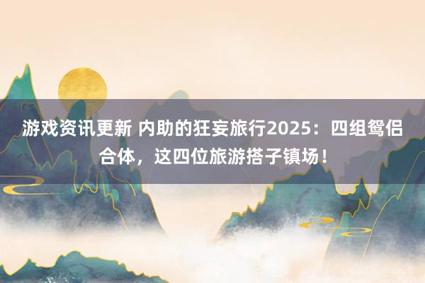 游戏资讯更新 内助的狂妄旅行2025：四组鸳侣合体，这四位旅游搭子镇场！