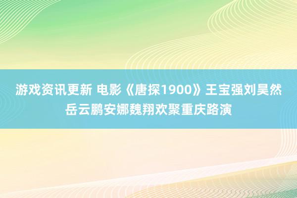 游戏资讯更新 电影《唐探1900》王宝强刘昊然岳云鹏安娜魏翔欢聚重庆路演