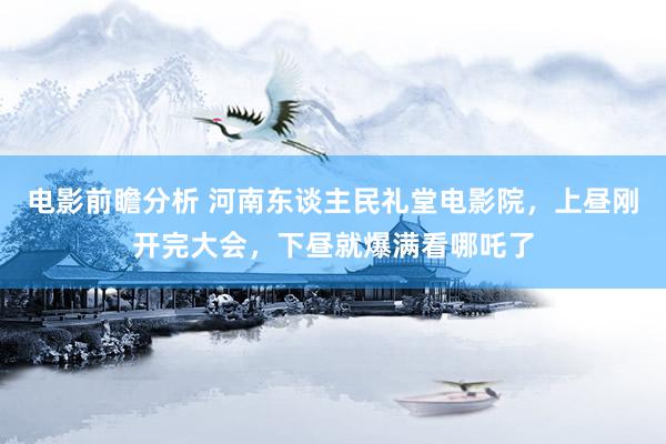 电影前瞻分析 河南东谈主民礼堂电影院，上昼刚开完大会，下昼就爆满看哪吒了